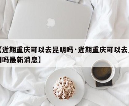 【近期重庆可以去昆明吗·近期重庆可以去昆明吗最新消息】