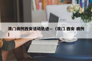 澳门病例西安活动轨迹—（澳门 西安 病例）