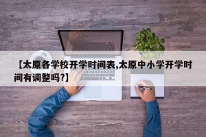 【太原各学校开学时间表,太原中小学开学时间有调整吗?】