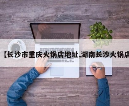 【长沙市重庆火锅店地址,湖南长沙火锅店】