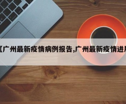 【广州最新疫情病例报告,广州最新疫情进展】