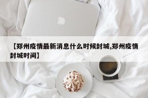 【郑州疫情最新消息什么时候封城,郑州疫情封城时间】