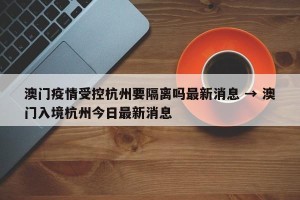 澳门疫情受控杭州要隔离吗最新消息 → 澳门入境杭州今日最新消息