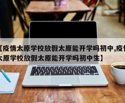 【疫情太原学校放假太原能开学吗初中,疫情太原学校放假太原能开学吗初中生】