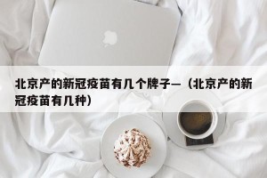 北京产的新冠疫苗有几个牌子—（北京产的新冠疫苗有几种）