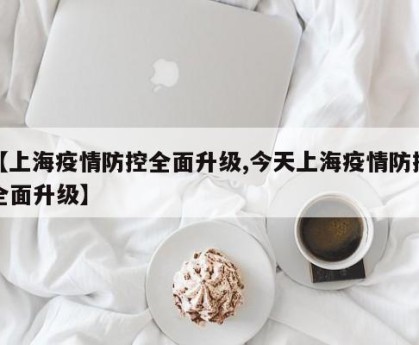 【上海疫情防控全面升级,今天上海疫情防控全面升级】