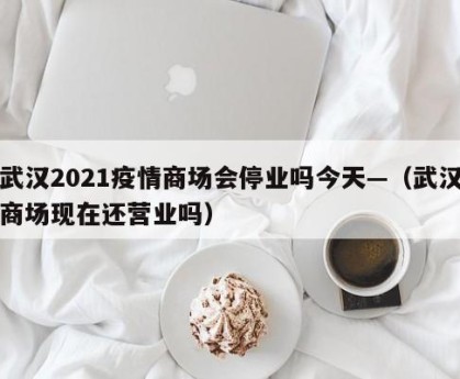 武汉2021疫情商场会停业吗今天—（武汉商场现在还营业吗）