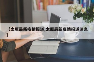 【太原最新疫情报道,太原最新疫情报道消息】