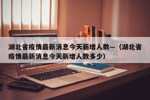 湖北省疫情最新消息今天新增人数—（湖北省疫情最新消息今天新增人数多少）