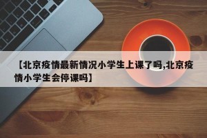 【北京疫情最新情况小学生上课了吗,北京疫情小学生会停课吗】