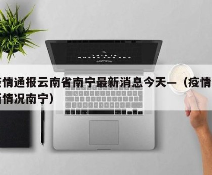 疫情通报云南省南宁最新消息今天—（疫情最新情况南宁）