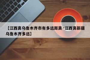 【江西离乌鲁木齐市有多远距离·江西离新疆乌鲁木齐多远】