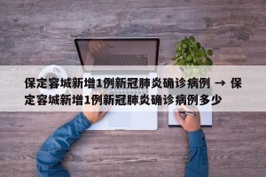 保定容城新增1例新冠肺炎确诊病例 → 保定容城新增1例新冠肺炎确诊病例多少
