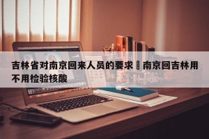 吉林省对南京回来人员的要求›南京回吉林用不用检验核酸