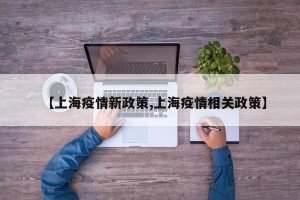 【上海疫情新政策,上海疫情相关政策】