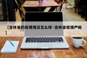 【吉林省的疫情情况怎么样·吉林省疫情严峻】