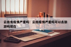 云南有疫情严重吗：云南疫情严重吗可以去旅游吗现在