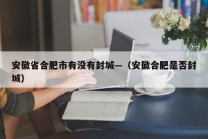 安徽省合肥市有没有封城—（安徽合肥是否封城）