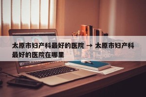 太原市妇产科最好的医院 → 太原市妇产科最好的医院在哪里