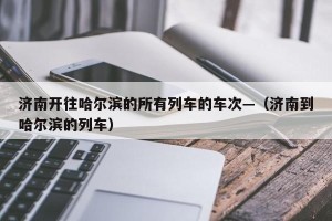 济南开往哈尔滨的所有列车的车次—（济南到哈尔滨的列车）