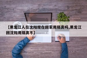 【黑龙江人在沈阳现在回家用隔离吗,黑龙江回沈阳用隔离不】