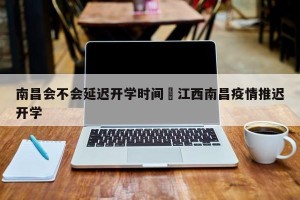 南昌会不会延迟开学时间›江西南昌疫情推迟开学