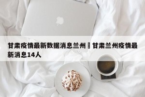 甘肃疫情最新数据消息兰州›甘肃兰州疫情最新消息14人
