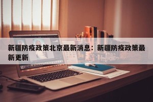 新疆防疫政策北京最新消息：新疆防疫政策最新更新