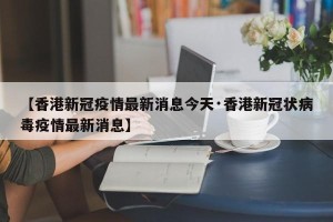 【香港新冠疫情最新消息今天·香港新冠状病毒疫情最新消息】
