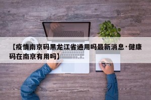 【疫情南京码黑龙江省通用吗最新消息·健康码在南京有用吗】