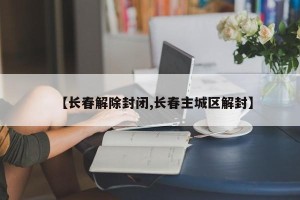 【长春解除封闭,长春主城区解封】