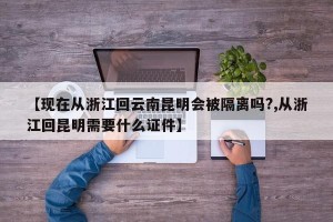 【现在从浙江回云南昆明会被隔离吗?,从浙江回昆明需要什么证件】