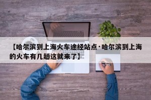 【哈尔滨到上海火车途经站点·哈尔滨到上海的火车有几趟这就来了】