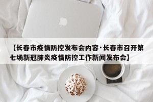 【长春市疫情防控发布会内容·长春市召开第七场新冠肺炎疫情防控工作新闻发布会】