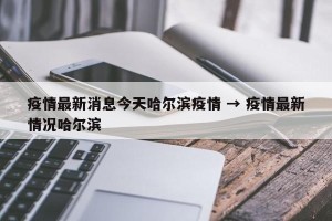 疫情最新消息今天哈尔滨疫情 → 疫情最新情况哈尔滨