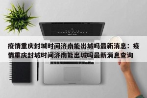 疫情重庆封城时间济南能出城吗最新消息：疫情重庆封城时间济南能出城吗最新消息查询