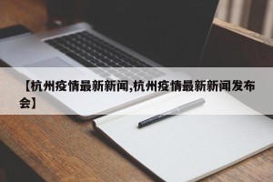 【杭州疫情最新新闻,杭州疫情最新新闻发布会】