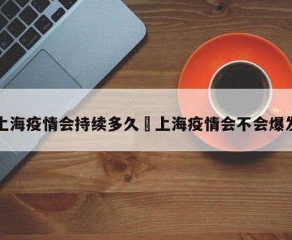 上海疫情会持续多久›上海疫情会不会爆发