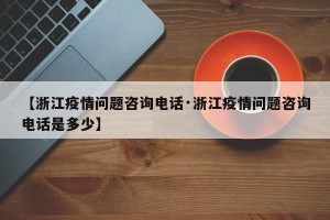 【浙江疫情问题咨询电话·浙江疫情问题咨询电话是多少】