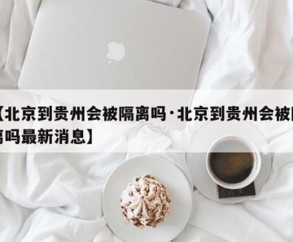 【北京到贵州会被隔离吗·北京到贵州会被隔离吗最新消息】