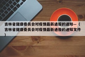 吉林省健康委员会对疫情最新通报的通知—（吉林省健康委员会对疫情最新通报的通知文件）