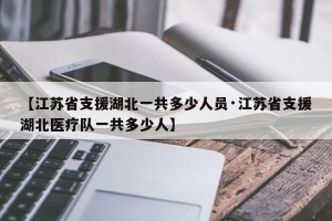 【江苏省支援湖北一共多少人员·江苏省支援湖北医疗队一共多少人】