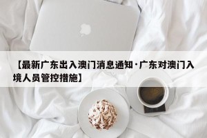 【最新广东出入澳门消息通知·广东对澳门入境人员管控措施】