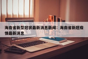 海南省新型冠状最新消息新闻：海南省新冠疫情最新消息