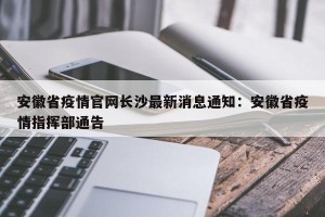 安徽省疫情官网长沙最新消息通知：安徽省疫情指挥部通告