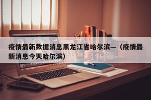 疫情最新数据消息黑龙江省哈尔滨—（疫情最新消息今天哈尔滨）