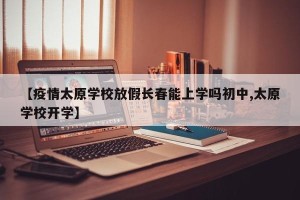 【疫情太原学校放假长春能上学吗初中,太原学校开学】