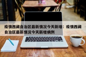 疫情西藏自治区最新情况今天新增：疫情西藏自治区最新情况今天新增病例