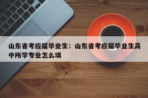 山东省考应届毕业生：山东省考应届毕业生高中所学专业怎么填