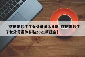 【济南市独生子女父母退休补助·济南市独生子女父母退休补贴2021新规定】